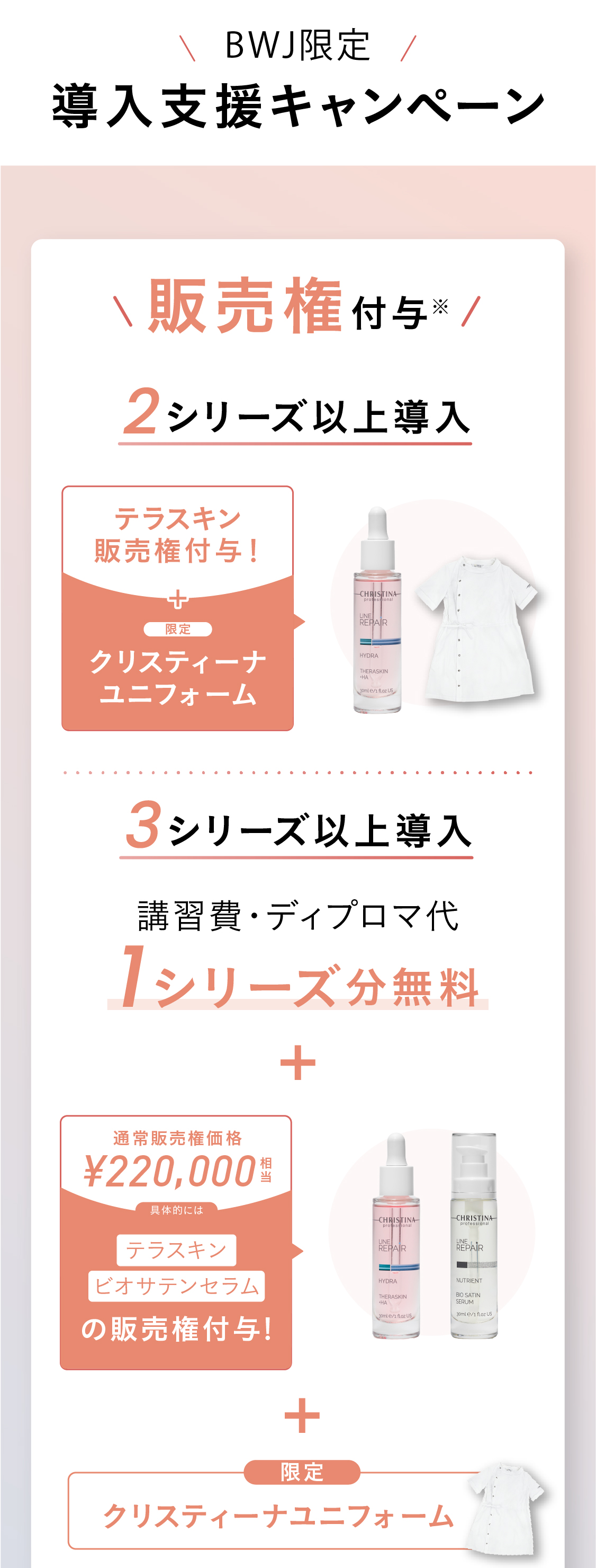 導入特典！特典01 販売権付与※ 2シリーズ以上導入の場合：¥220,000円分相当お得！テラスキンとビオサテンセラムの販売権付与！ [大人気]3シリーズ以上導入の場合：¥330,000円分のテラスキン、ビオサテンセラム、ボディクリームの販売権付与！※ 1シリーズの場合は販売権不可　特典02 講習費用割引！2シリーズ以上の導入で、52,800円相当の講習料1シリーズ分無料！5シリーズ以上の導入で、105,600円相当の講習費2シリーズ分無料！※ 上記ディプロマ発行費¥2,200は有料  ※ 物販導入のみの場合は物販講習分の金額免除(¥25,300)  ※ 上記税込金額 特典03 販促物プレゼント！三日間当日決済いただいた方限定＞販促POPその場でプレゼント！　特典04　最大18,000円相当のプレゼント！