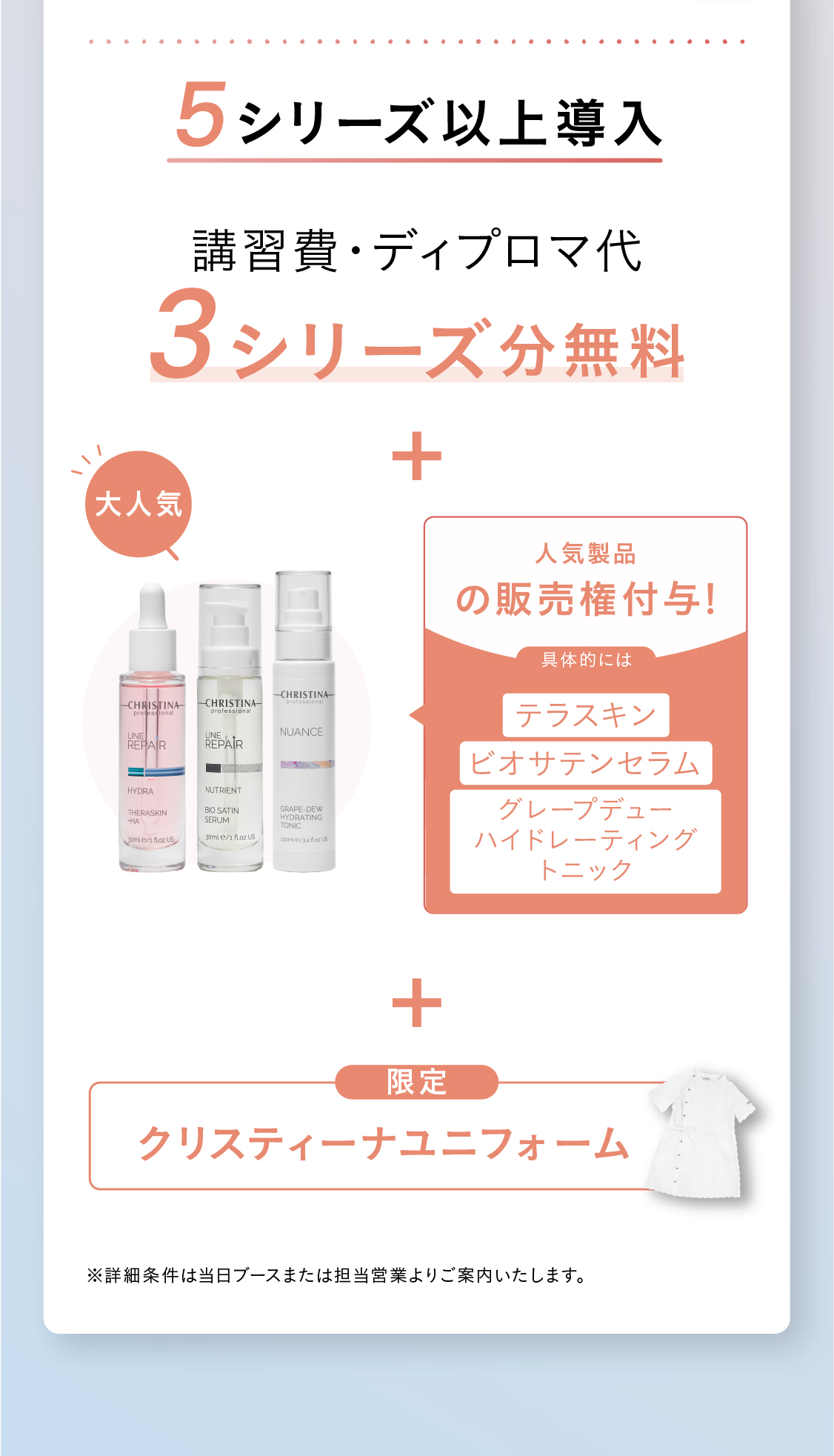 導入特典！特典01 販売権付与※ 2シリーズ以上導入の場合：¥220,000円分相当お得！テラスキンとビオサテンセラムの販売権付与！ [大人気]3シリーズ以上導入の場合：¥330,000円分のテラスキン、ビオサテンセラム、ボディクリームの販売権付与！※ 1シリーズの場合は販売権不可　特典02 講習費用割引！2シリーズ以上の導入で、52,800円相当の講習料1シリーズ分無料！5シリーズ以上の導入で、105,600円相当の講習費2シリーズ分無料！※ 上記ディプロマ発行費¥2,200は有料  ※ 物販導入のみの場合は物販講習分の金額免除(¥25,300)  ※ 上記税込金額 特典03 販促物プレゼント！三日間当日決済いただいた方限定＞販促POPその場でプレゼント！　特典04　最大18,000円相当のプレゼント！