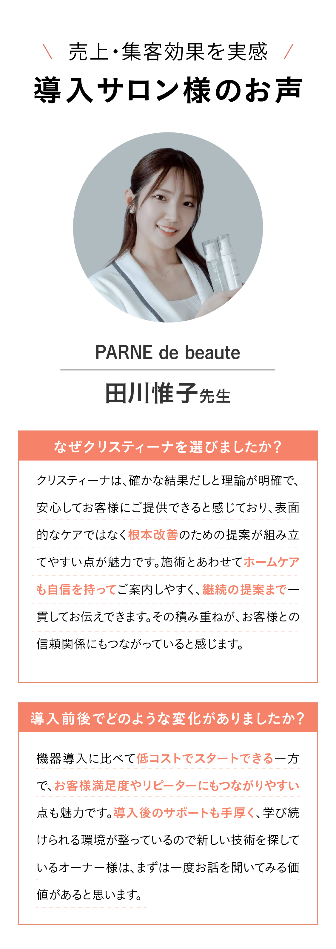 体験の流れFLOW  STEP01 ▼ LINEでお申し込み　まずは、公式LINEをお友達追加してください。登録後に届くアンケートにご回答いただくと、担当者よりご連絡いたします
このご連絡をもって【仮予約完了】となります。※アンケートへのご回答がない場合、ご予約の確定はできかねます。　STEP02 ▼事前相談 オンライン（Zoom）にて事前のご相談を実施いたします。クリスティーナの特徴や商品についてのご説明に加え、
サロンの現在のご状況などをお伺いしながら、最適なご提案をさせていただきます。　STEP03▼体験日時・シリーズ決定  体験していただくシリーズについて詳しくご案内いたします。体験日時とご希望のシリーズを確定後、【本予約完了】となります
STEP04▼ 体験・お打ち合わせ  当日は、選んでいただいたシリーズを実際にご体感いただきます.※所要時間：約2時間（体験1時間／ご商談1時間） STEP05▼導入  体験後、導入をご希望の場合はそのままご案内いたします
ご契約・ご入金・発注サイトへのご登録後、商品を発送いたします [クリスティーインストラクター：アフターフォローもしっかりあるので、ご安心ください！]