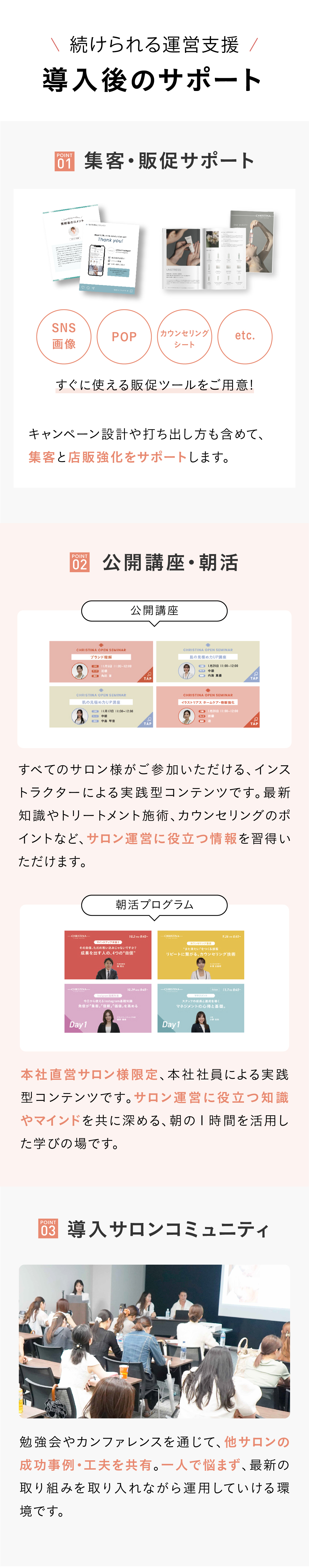 [サロンを成功へ導く]導入メリット　POINT01　肌理論に基づくカウンセリング・施術　クリスティーナ独自のカウンセリングノウハウをサロンオーナー様へご共有します。肌状態の見極め方や対処法などの技術を高めることで、お客様からの信頼や満足度につなげられます。 POINT02 悩みに応じた豊富なラインナップ　創業40年以上改善し作り続けてきた、手応えにこだわった製品を多数ラインナップ。カウンセリングに紐づけてご提案ができるため、お客様の肌悩みにピンポイントで応えられます。[目的別の10シリーズ以上！総アイテム数150種類以上] *日本未入荷を含むクリスティーナ製品のこと  POINT03 充実のフォローアップ体制　サロン様のパートナーとして共に成長しお客様に笑顔になっていただきたいから。万全のサポート体制をとっております。
