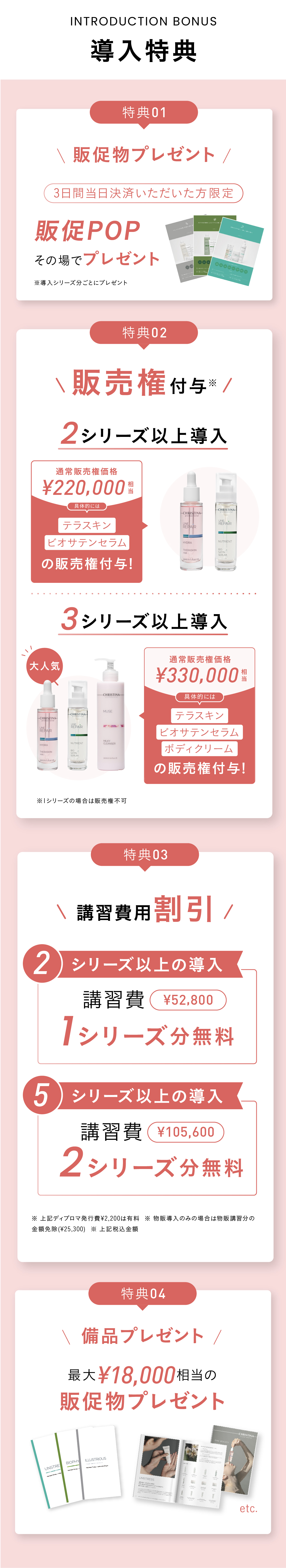 導入特典！特典01 販売権付与※ 2シリーズ以上導入の場合：¥220,000円分相当お得！テラスキンとビオサテンセラムの販売権付与！ [大人気]3シリーズ以上導入の場合：¥330,000円分のテラスキン、ビオサテンセラム、ボディクリームの販売権付与！※ 1シリーズの場合は販売権不可　特典02 講習費用割引！2シリーズ以上の導入で、52,800円相当の講習料1シリーズ分無料！5シリーズ以上の導入で、105,600円相当の講習費2シリーズ分無料！※ 上記ディプロマ発行費¥2,200は有料  ※ 物販導入のみの場合は物販講習分の金額免除(¥25,300)  ※ 上記税込金額 特典03 販促物プレゼント！三日間当日決済いただいた方限定＞販促POPその場でプレゼント！　特典04　最大18,000円相当のプレゼント！