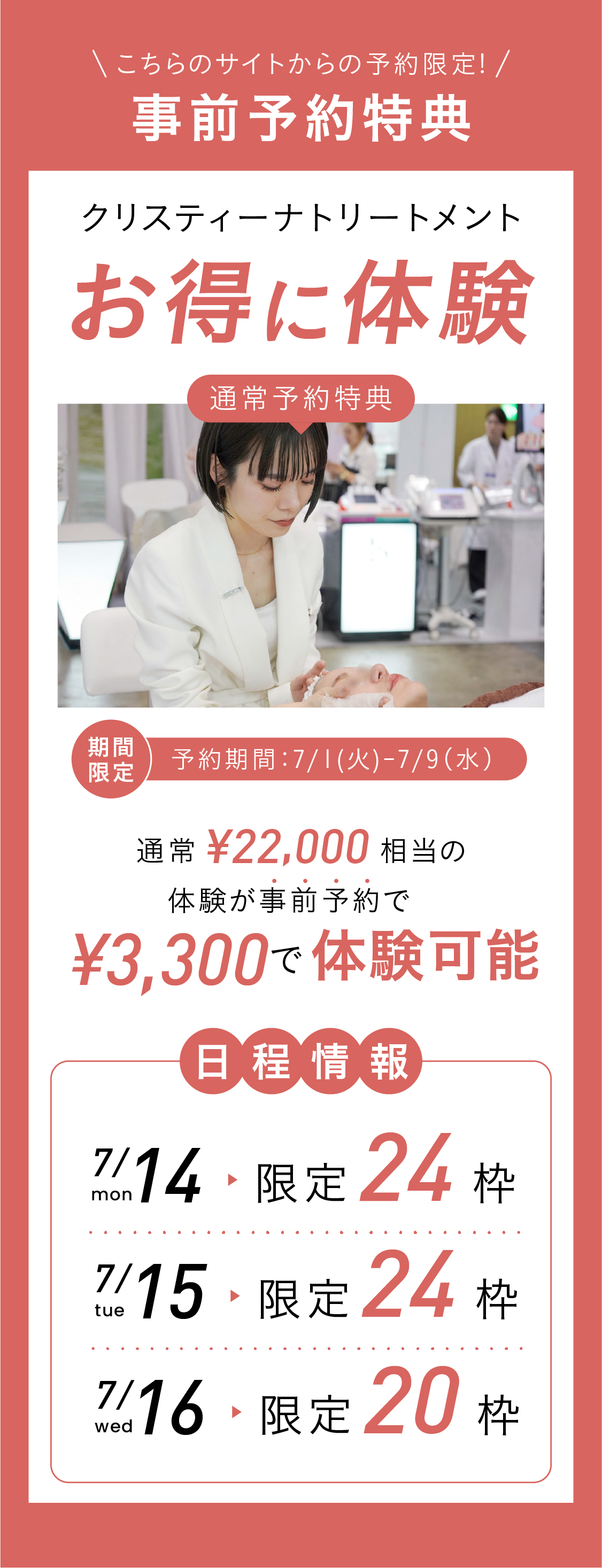 事前予約特典！こちらのサイトからの予約限定！クリスティーナトリートメントお得に体験！期間限定！予約期間：2025.7.1〜7.9　通常22,000円相当の体験が事前予約で¥3,300でお得に体験可能！日程情報：7.14(月)限定24枠 7.15(火)限定24枠 7.16(水)限定20枠