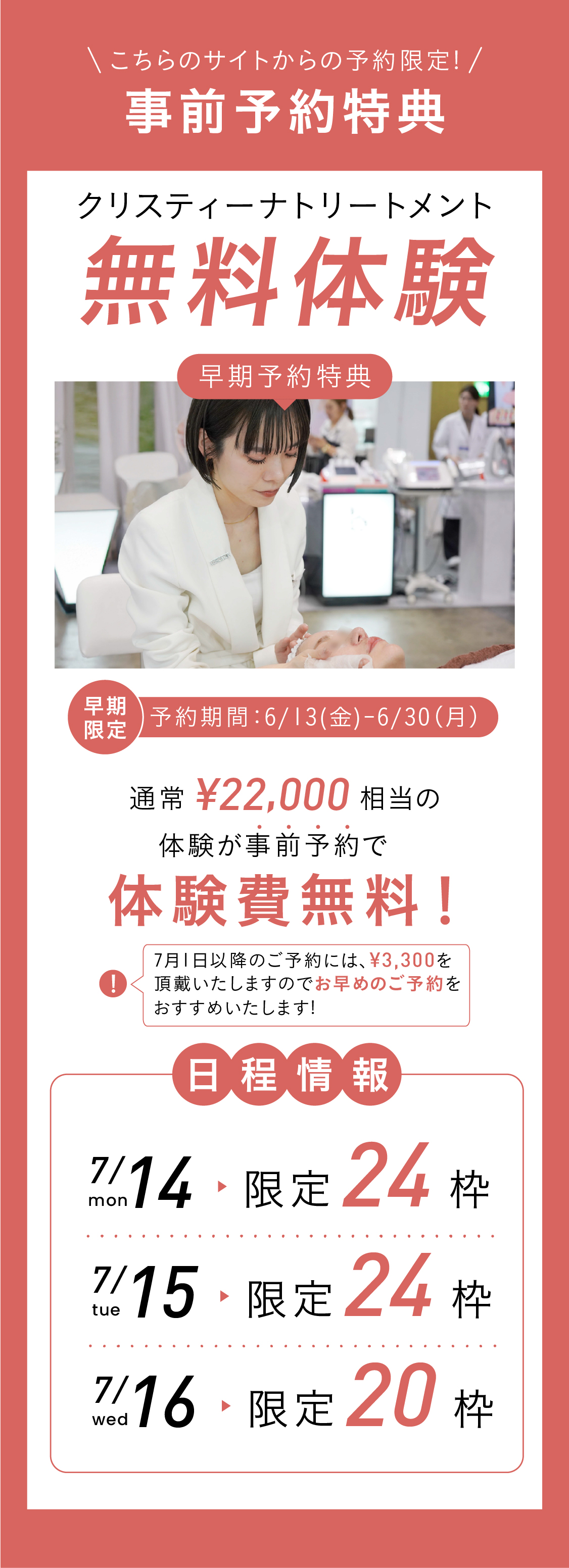 事前予約特典！こちらのサイトからの予約限定！クリスティーナトリートメント無料体験！早期予約特典！早期予約期間：2025.6.13〜6.30　通常22,000円相当の体験が事前予約で無料で体験可能！日程情報：7.14(月)限定24枠 7.15(火)限定24枠 7.16(水)限定24枠