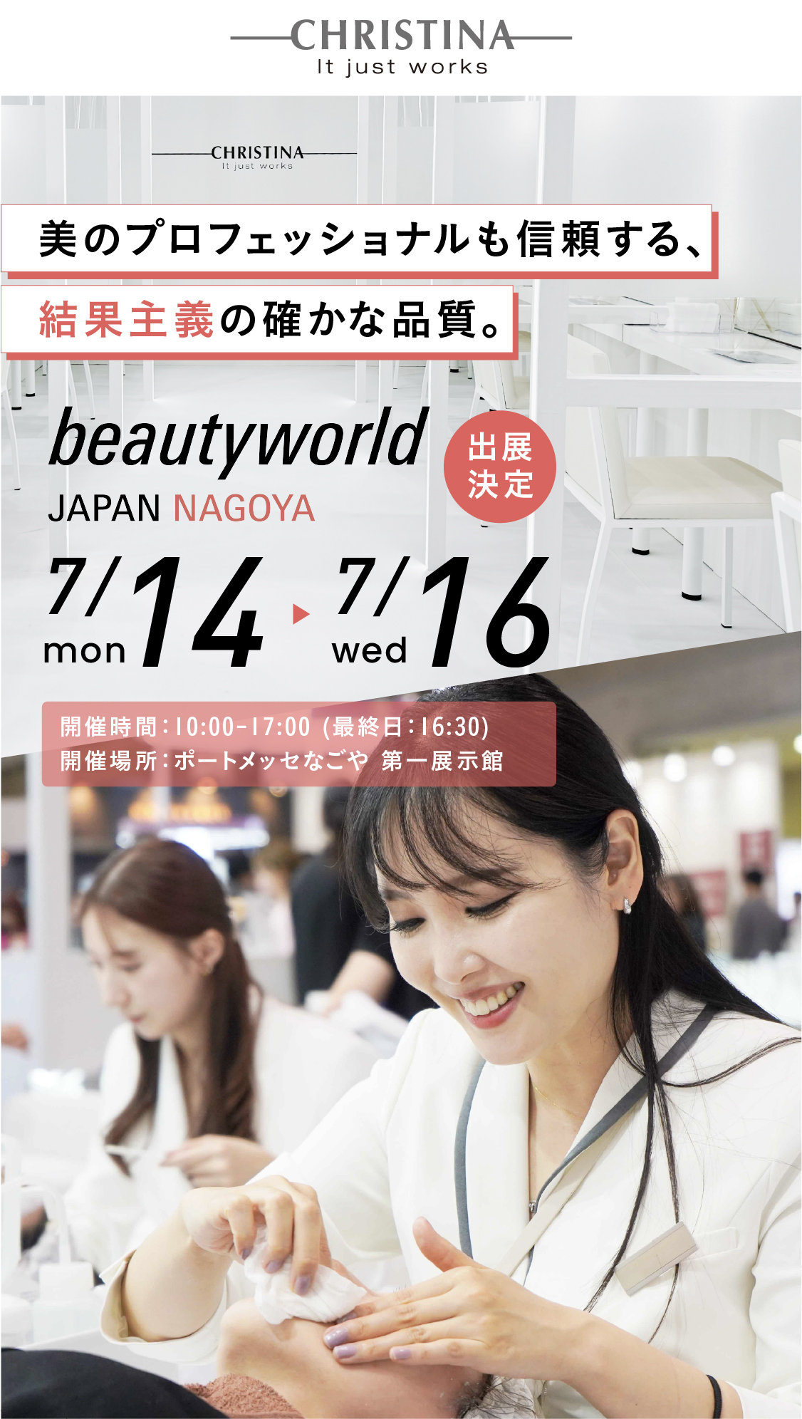 美のプロフェッショナルが認めた、結果重視する確かめな手応え。CHRISTINA JAPAN×beautyworld JAPAN NAGOYA 出展決定！　開催期間：2025.7.14(月)〜7.16(水)！　開催時間：10:00~17:00(最終日：16:30) 開催場所：ポートメッセなごや　第一展示館