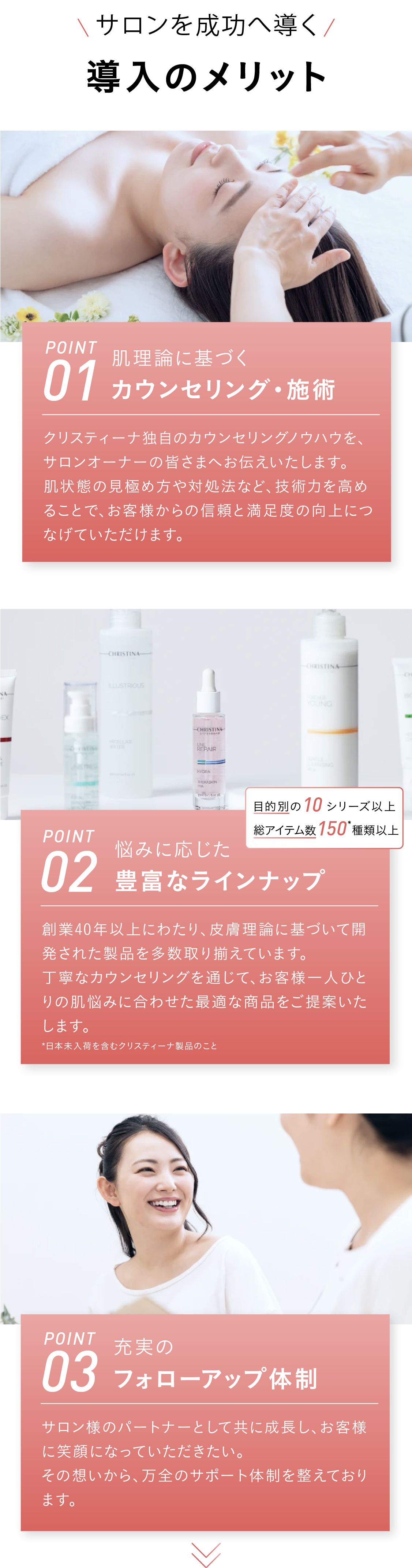 [サロンを成功へ導く]導入メリット　POINT01　肌理論に基づくカウンセリング・施術　クリスティーナ独自のカウンセリングノウハウをサロンオーナー様へご共有します。肌状態の見極め方や対処法などの技術を高めることで、お客様からの信頼や満足度につなげられます。 POINT02 悩みに応じた豊富なラインナップ　創業40年以上改善し作り続けてきた、手応えにこだわった製品を多数ラインナップ。カウンセリングに紐づけてご提案ができるため、お客様の肌悩みにピンポイントで応えられます。[目的別の10シリーズ以上！総アイテム数150種類以上] *日本未入荷を含むクリスティーナ製品のこと  POINT03 充実のフォローアップ体制　サロン様のパートナーとして共に成長しお客様に笑顔になっていただきたいから。万全のサポート体制をとっております。