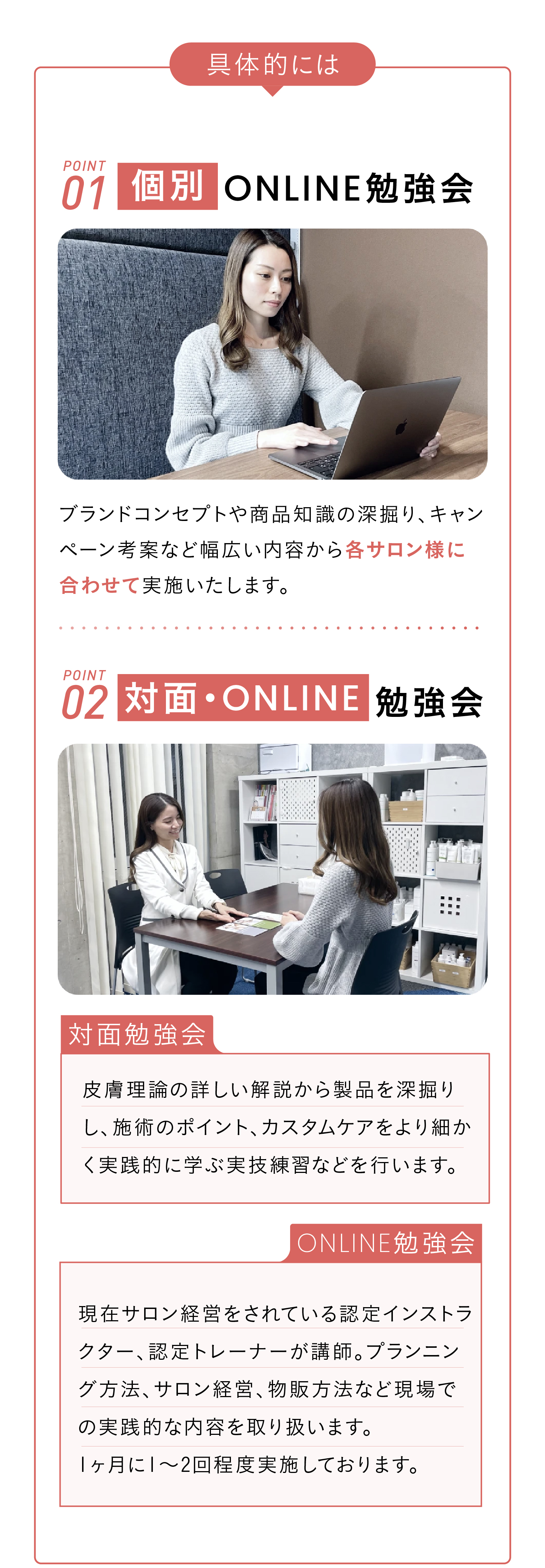 具体的には　POINT01 個別ONLINE勉強会　ブランドコンセプトや商品知識の深掘り、キャンペーン考案など幅広い内容から各サロン様に合わせて実施いたします。 POINT02 対面・online勉強会　>>対面勉強会:皮膚理論の詳しい解説から製品を深掘りし、施術のポイント、カスタムケアをより細かく実践的に学ぶ実技練習などを行います。>>online勉強会:現在サロン経営をされている認定インストラクター、認定トレーナーが講師。プランニング方法、サロン経営、物販方法など現場での実践的な内容を取り扱います。
1ヶ月に1〜2回程度実施しております。