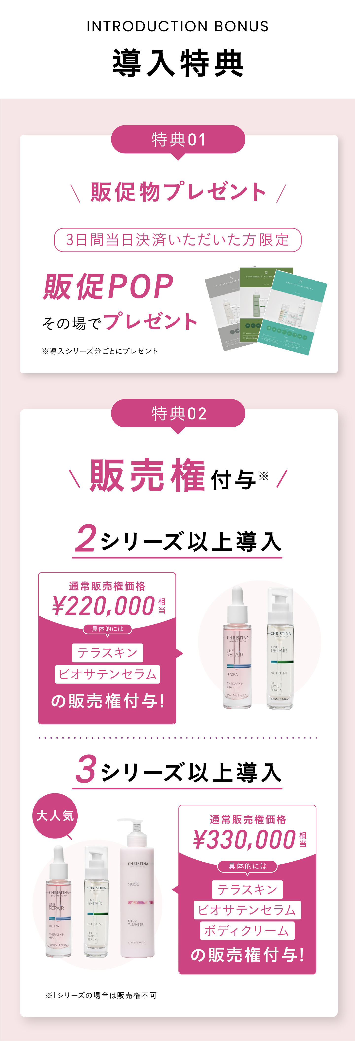 導入特典！特典01 販売権付与※ 2シリーズ以上導入の場合：¥220,000円分相当お得！テラスキンとビオサテンセラムの販売権付与！ [大人気]3シリーズ以上導入の場合：¥330,000円分のテラスキン、ビオサテンセラム、ボディクリームの販売権付与！※ 1シリーズの場合は販売権不可　特典02 講習費用割引！2シリーズ以上の導入で、52,800円相当の講習料1シリーズ分無料！5シリーズ以上の導入で、105,600円相当の講習費2シリーズ分無料！※ 上記ディプロマ発行費¥2,200は有料  ※ 物販導入のみの場合は物販講習分の金額免除(¥25,300)  ※ 上記税込金額 特典03 販促物プレゼント！三日間当日決済いただいた方限定＞販促POPその場でプレゼント！　特典04　最大18,000円相当のプレゼント！