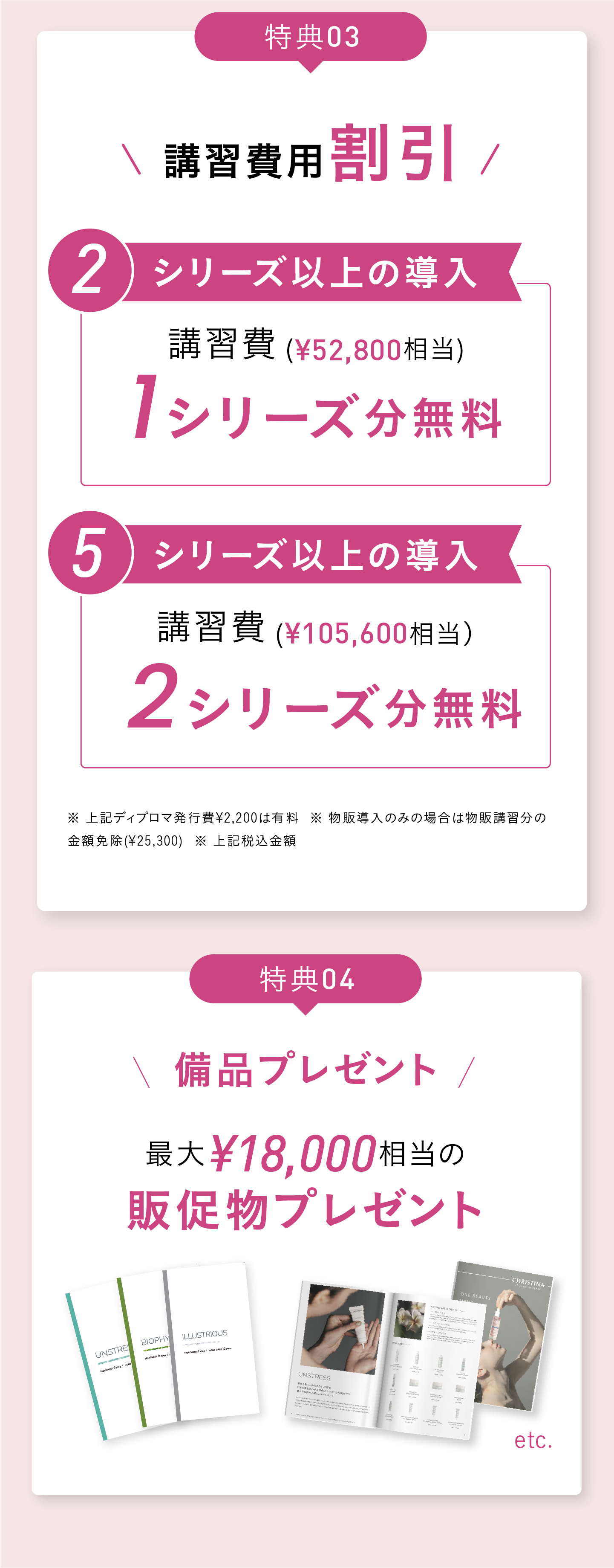 導入特典！特典01 販売権付与※ 2シリーズ以上導入の場合：¥220,000円分相当お得！テラスキンとビオサテンセラムの販売権付与！ [大人気]3シリーズ以上導入の場合：¥330,000円分のテラスキン、ビオサテンセラム、ボディクリームの販売権付与！※ 1シリーズの場合は販売権不可　特典02 講習費用割引！2シリーズ以上の導入で、52,800円相当の講習料1シリーズ分無料！5シリーズ以上の導入で、105,600円相当の講習費2シリーズ分無料！※ 上記ディプロマ発行費¥2,200は有料  ※ 物販導入のみの場合は物販講習分の金額免除(¥25,300)  ※ 上記税込金額 特典03 販促物プレゼント！三日間当日決済いただいた方限定＞販促POPその場でプレゼント！　特典04　最大18,000円相当のプレゼント！