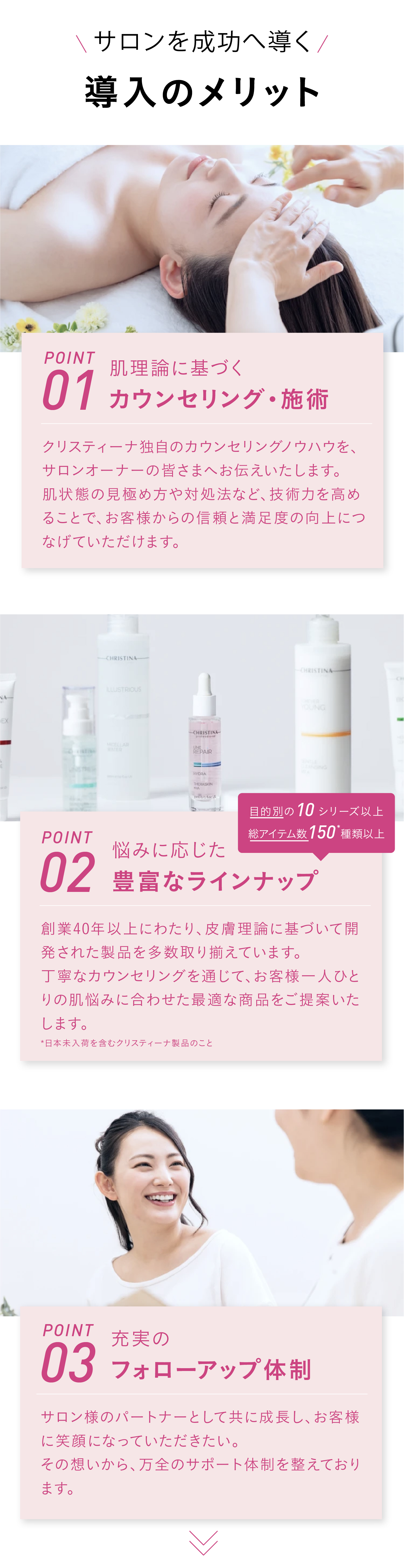 [サロンを成功へ導く]導入メリット　POINT01　肌理論に基づくカウンセリング・施術　クリスティーナ独自のカウンセリングノウハウをサロンオーナー様へご共有します。肌状態の見極め方や対処法などの技術を高めることで、お客様からの信頼や満足度につなげられます。 POINT02 悩みに応じた豊富なラインナップ　創業40年以上改善し作り続けてきた、手応えにこだわった製品を多数ラインナップ。カウンセリングに紐づけてご提案ができるため、お客様の肌悩みにピンポイントで応えられます。[目的別の10シリーズ以上！総アイテム数150種類以上] *日本未入荷を含むクリスティーナ製品のこと  POINT03 充実のフォローアップ体制　サロン様のパートナーとして共に成長しお客様に笑顔になっていただきたいから。万全のサポート体制をとっております。