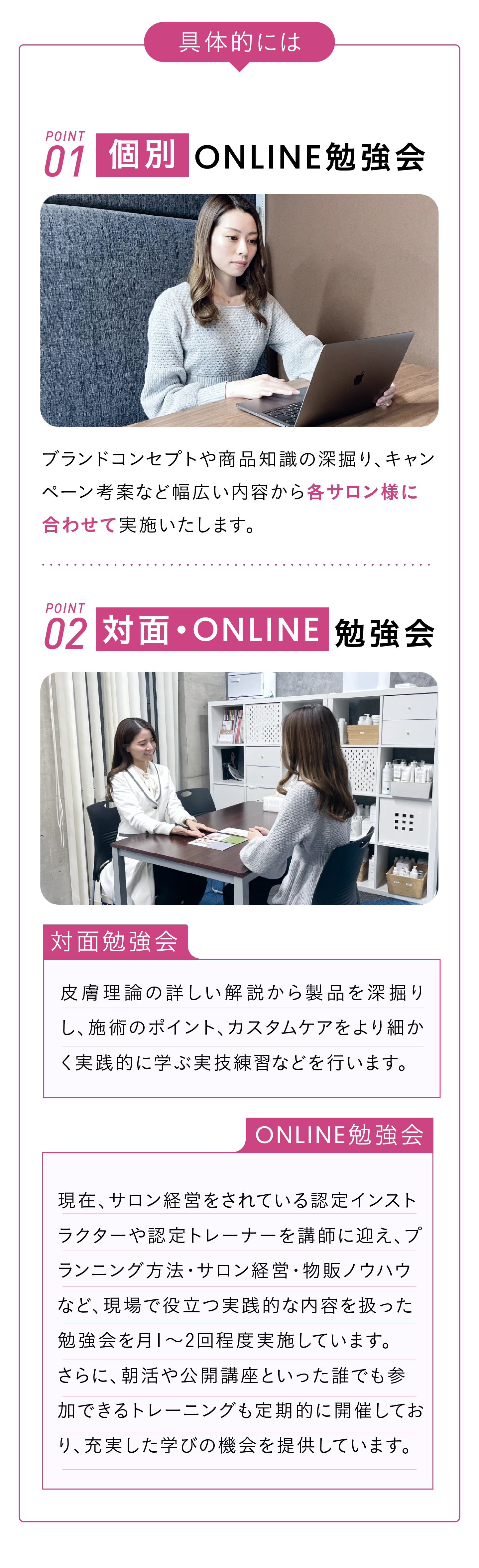 具体的には　POINT01 個別ONLINE勉強会　ブランドコンセプトや商品知識の深掘り、キャンペーン考案など幅広い内容から各サロン様に合わせて実施いたします。 POINT02 対面・online勉強会　>>対面勉強会:皮膚理論の詳しい解説から製品を深掘りし、施術のポイント、カスタムケアをより細かく実践的に学ぶ実技練習などを行います。>>online勉強会:現在サロン経営をされている認定インストラクター、認定トレーナーが講師。プランニング方法、サロン経営、物販方法など現場での実践的な内容を取り扱います。
1ヶ月に1〜2回程度実施しております。