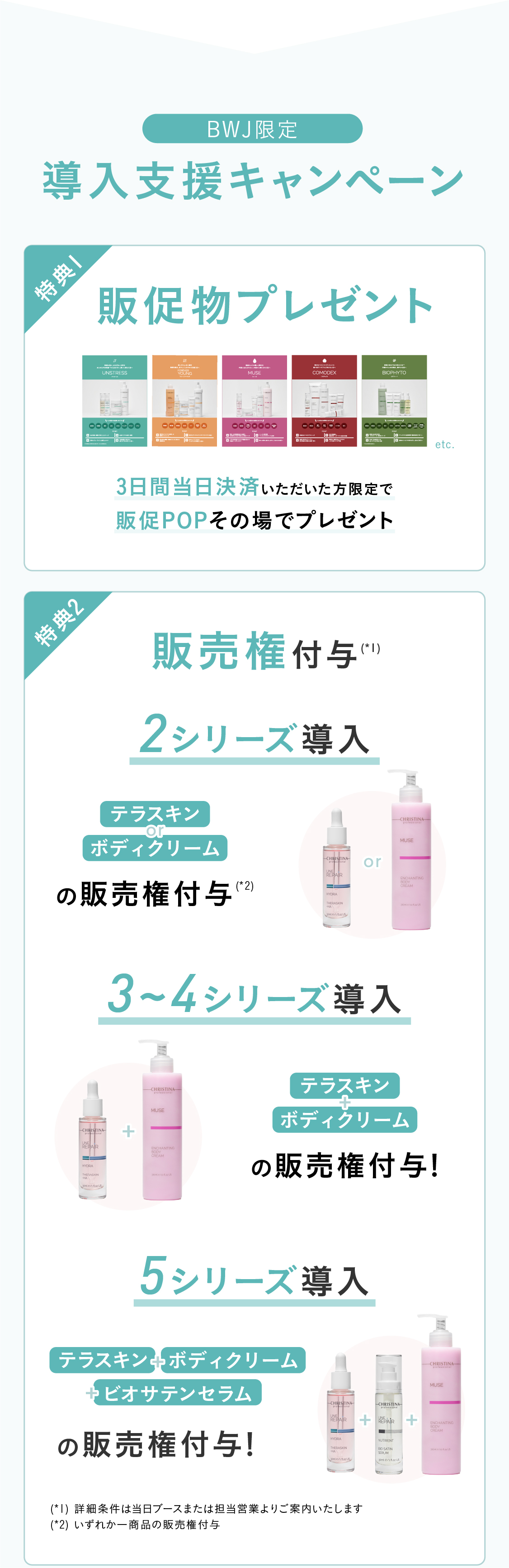 導入特典！特典01 販売権付与※ 2シリーズ以上導入の場合：¥220,000円分相当お得！テラスキンとビオサテンセラムの販売権付与！ [大人気]3シリーズ以上導入の場合：¥330,000円分のテラスキン、ビオサテンセラム、ボディクリームの販売権付与！※ 1シリーズの場合は販売権不可　特典02 講習費用割引！2シリーズ以上の導入で、52,800円相当の講習料1シリーズ分無料！5シリーズ以上の導入で、105,600円相当の講習費2シリーズ分無料！※ 上記ディプロマ発行費¥2,200は有料  ※ 物販導入のみの場合は物販講習分の金額免除(¥25,300)  ※ 上記税込金額 特典03 販促物プレゼント！三日間当日決済いただいた方限定＞販促POPその場でプレゼント！　特典04　最大18,000円相当のプレゼント！