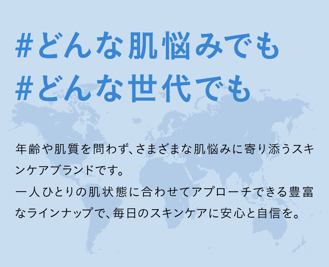 #どんな肌悩みでも#どんな世代でも 年齢や肌質を問わず、さまざまな肌悩みに寄り添うスキンケアブランドです。
一人ひとりの肌状態に合わせてアプローチできる豊富なラインナップで、毎日のスキンケアに安心と自信を。
