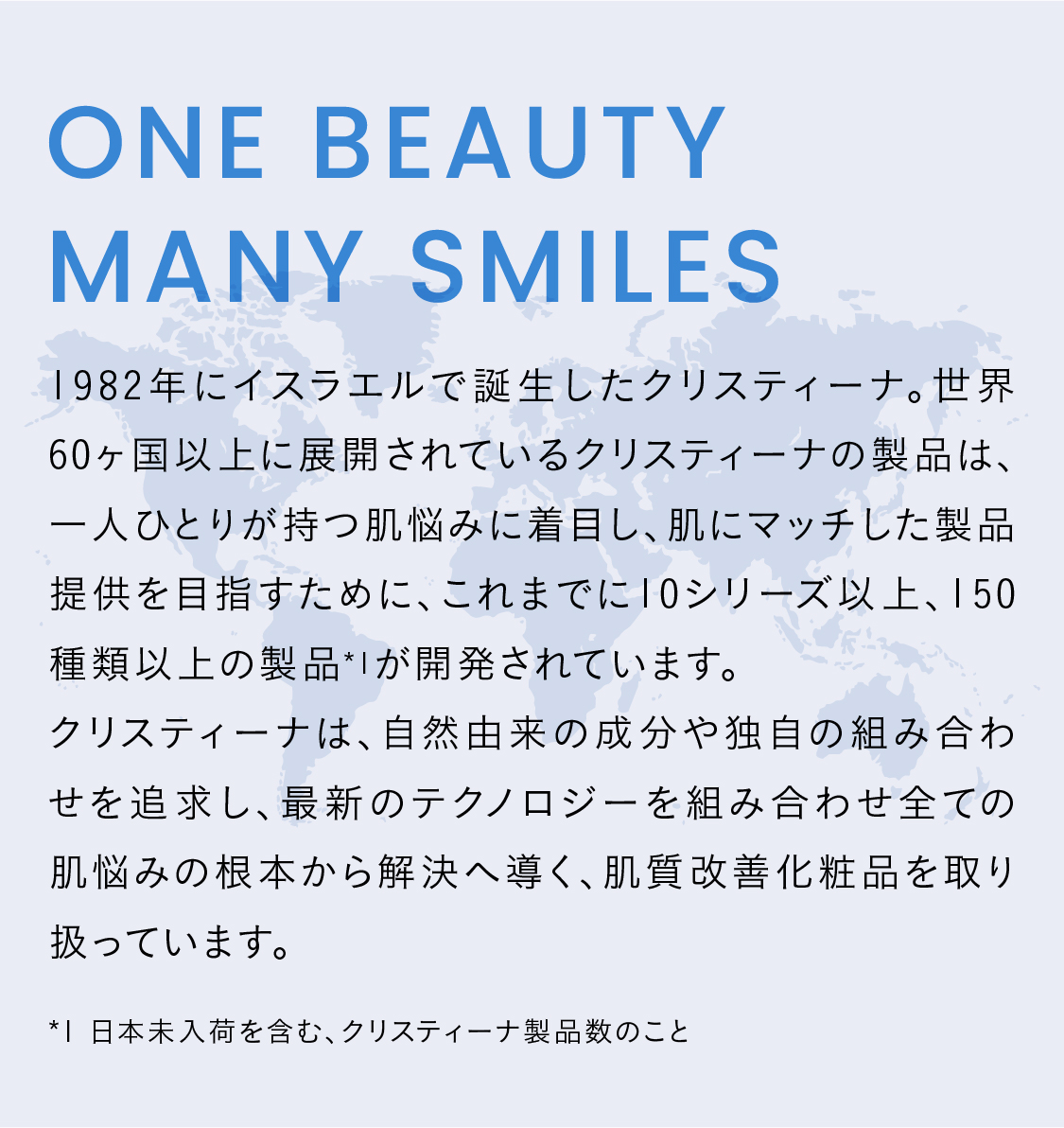 ONE BEAUTY MANY SMILES  1982年にイスラエルで誕生したクリスティーナ。世界60ヶ国以上に展開されているクリスティーナの製品は、一人ひとりが持つ肌悩みに着目し、肌にマッチした製品提供を目指すために、これまでに10シリーズ以上、150種類以上の製品*1が開発されています。
クリスティーナは、自然由来の成分や独自の組み合わせを追求し、最新のテクノロジーを組み合わせ全ての肌悩みの根本から解決へ導く、肌質改善化粧品を取り扱っています。
*1 日本未入荷を含む、クリスティーナ製品数のこと