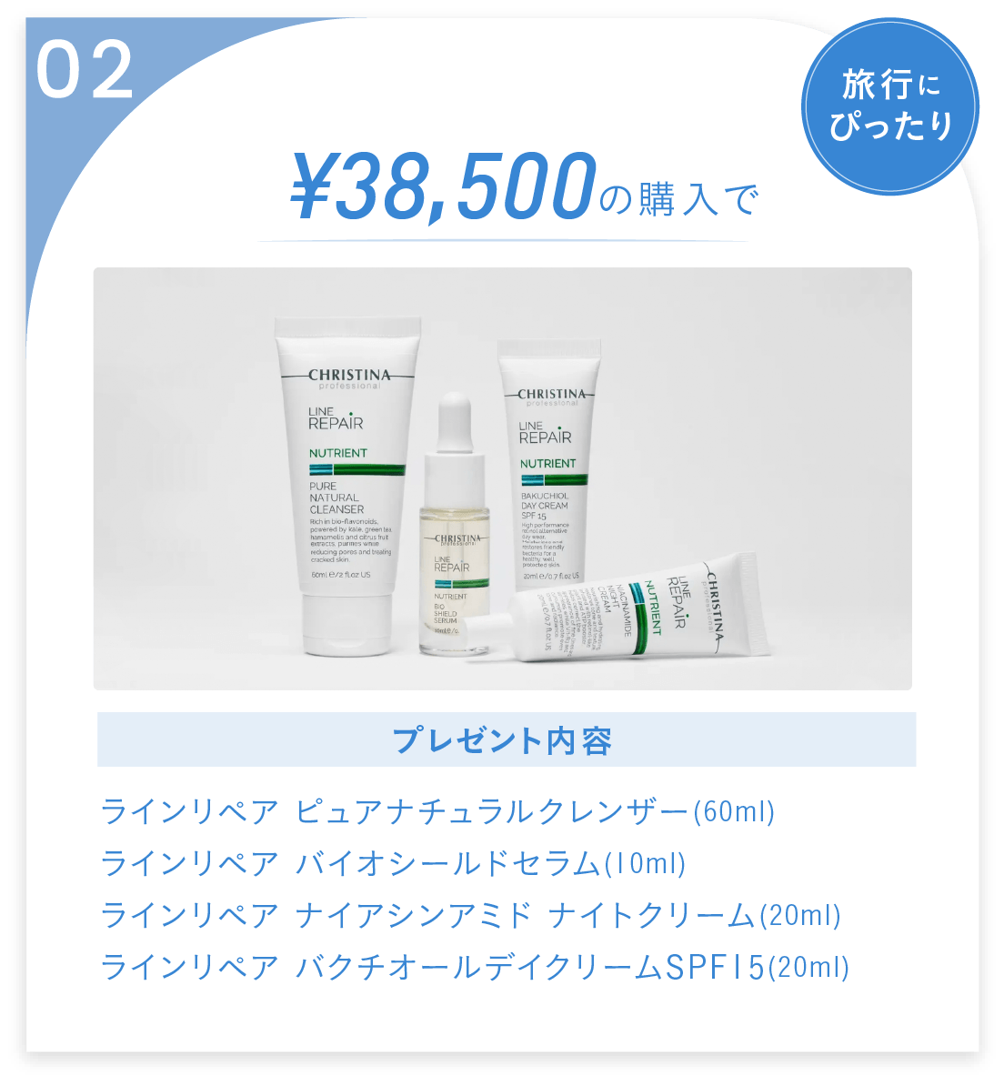 02:¥38,500での購入で、ラインリペア ピュアナチュラルクレンザー(60ml),ラインリペア バイオシールドセラム(10ml),
ラインリペア ナイアシンアミド ナイトクリーム(20ml),ラインリペア バクチオールデイクリームSPF15(20ml)をプレゼント！旅行にピッタリ！