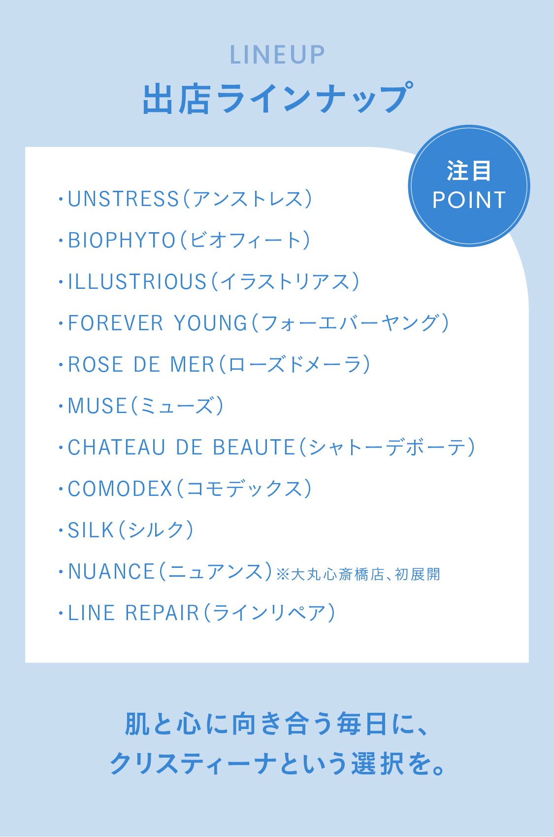 LINEUP 出店ラインナップ　注目ポイント！・UNSTRESS（アンストレス）・BIOPHYTO（ビオフィート・ILLUSTRIOUS（イラストリアス）
・FOREVER YOUNG（フォーエバーヤング）・ROSE DE MER（ローズドメーラ）・MUSE（ミューズ）・CHATEAU DE BEAUTE（シャトーデボーテ）・COMODEX（コモデックス）・SILK（シルク）・NUANCE（ニュアンス）※大丸心斎橋店、初展開・LINE REPAIR（ラインリペア） 肌と心に向き合う毎日に、
クリスティーナという選択を。