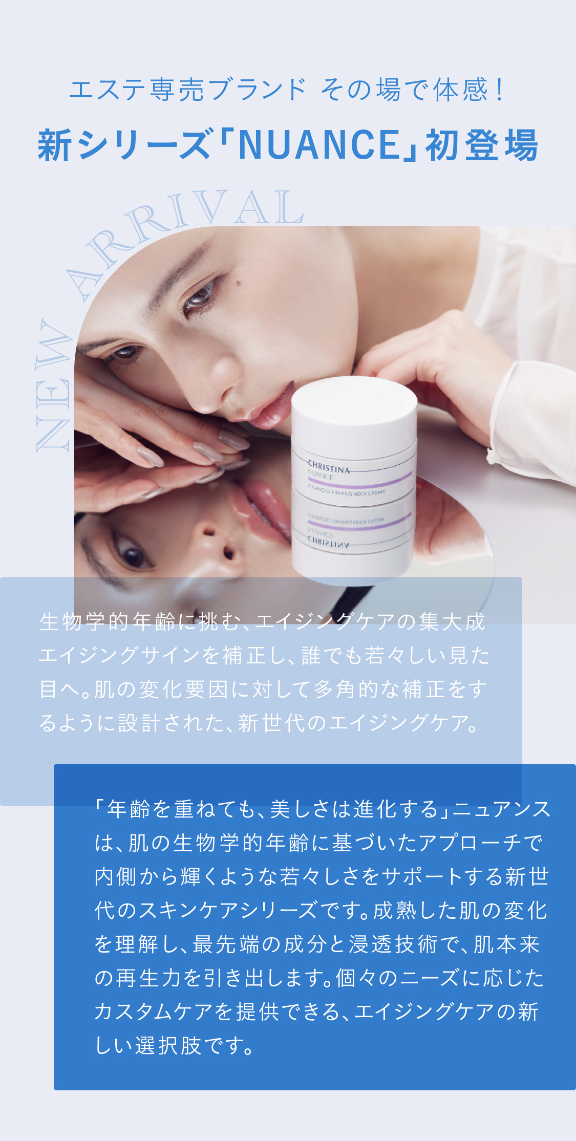 エステ専売ブランド その場で体感！新シリーズ「NUANCE」初登場!生物学的年齢に挑む、エイジングケアの集大成エイジングサインを補正し、誰でも若々しい見た目へ。肌の変化要因に対して多角的な補正をするように設計された、新世代のエイジングケア。「年齢を重ねても、美しさは進化する」ニュアンスは、肌の生物学的年齢に基づいたアプローチで内側から輝くような若々しさをサポートする新世代のスキンケアシリーズです。成熟した肌の変化を理解し、最先端の成分と浸透技術で、肌本来の再生力を引き出します。個々のニーズに応じたカスタムケアを提供できる、エイジングケアの新しい選択肢です。