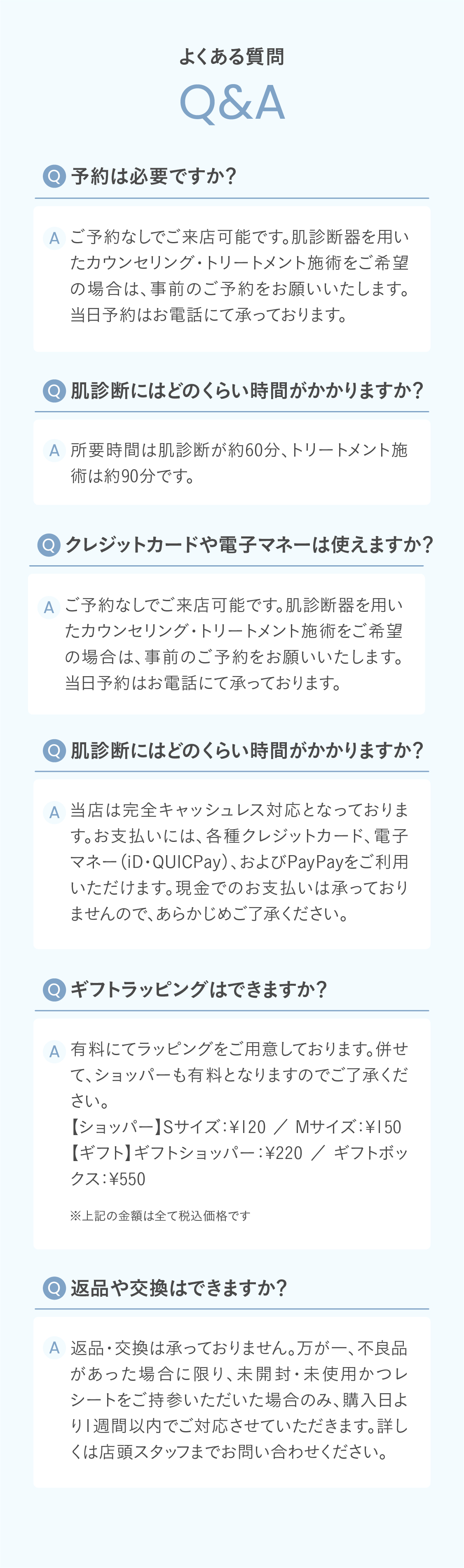Q. 予約は必要ですか？
A. ご予約なしでご来店可能です。肌診断器を用いたカウンセリング・トリートメント施術をご希望の場合は、事前のご予約をお願いいたします。当日予約はお電話にて承っております。
Q. 肌診断にはどのくらい時間がかかりますか？
A. 所要時間は肌診断が約60分、トリートメント施術は約90分です。
Q. クレジットカードや電子マネーは使えますか？
A. 当店は完全キャッシュレス対応となっております。お支払いには、各種クレジットカード、電子マネー（iD・QUICPay）、およびPayPayをご利用いただけます。現金でのお支払いは承っておりませんので、あらかじめご了承ください。
Q. ギフトラッピングはできますか？
A. 有料にてラッピングをご用意しております。併せて、ショッパーも有料となりますのでご了承ください。【ショッパー】Sサイズ：¥120 ／ Mサイズ：¥150【ギフト】ギフトショッパー：¥220 ／ ギフトボックス：¥550
 Q. 返品や交換はできますか？
A. 返品・交換は承っておりません。万が一、不良品があった場合に限り、未開封・未使用かつレシートをご持参いただいた場合のみ、購入日より1週間以内でご対応させていただきます。詳しくは店頭スタッフまでお問い合わせください。
Q. 取り扱っている全製品を試せますか？
A. 店舗では、全製品を実際にお試しいただけます。気になるアイテムがある場合は、スタッフまでお気軽にお声がけください。
Q. 男性も利用できますか？
A. もちろんご利用いただけます。男性のお客様にも多くご来店いただいております。