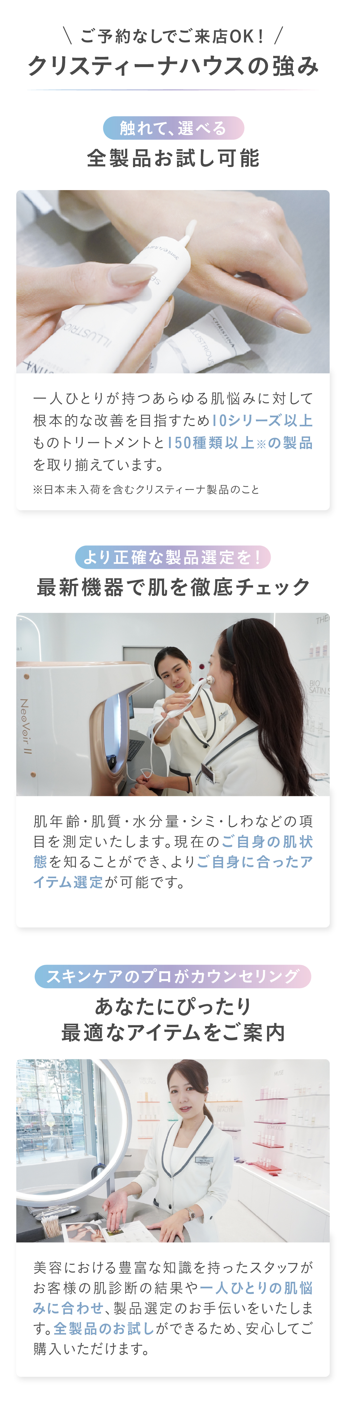 ご予約なしでご来店OK！クリスティーナハウスの強み　①触れて、選べる.全製品お試し可能 一人ひとりが持つあらゆる肌悩みに対して根本的な改善を目指すため10シリーズ以上ものトリートメントと150種類以上※の製品を取り揃えています。②より正確な製品選定を！
最新機器で肌を徹底チェック肌年齢・肌質・水分量・シミ・しわなどの項目を測定いたします。現在のご自身の肌状態を知ることができ、よりご自身に合ったアイテム選定が可能です。③スキンケアのプロがカウンセリング
あなたにピッタリ、最適な
アイテムをご案内 美容における豊富な知識を持ったスタッフがお客様の肌診断の結果や一人ひとりの肌悩みに合わせ、製品選定のお手伝いをいたします。全製品のお試しができるため、安心してご購入いただけます。

