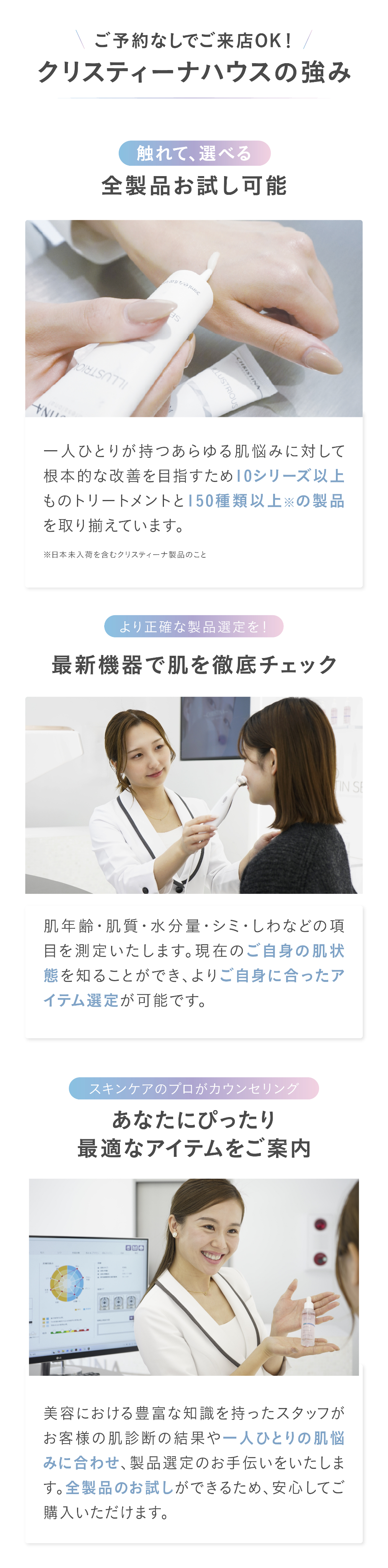 ご予約なしでご来店OK！クリスティーナハウスの強み　①触れて、選べる.全製品お試し可能 一人ひとりが持つあらゆる肌悩みに対して根本的な改善を目指すため10シリーズ以上ものトリートメントと150種類以上※の製品を取り揃えています。②より正確な製品選定を！
最新機器で肌を徹底チェック肌年齢・肌質・水分量・シミ・しわなどの項目を測定いたします。現在のご自身の肌状態を知ることができ、よりご自身に合ったアイテム選定が可能です。③スキンケアのプロがカウンセリング
あなたにピッタリ、最適な
アイテムをご案内 美容における豊富な知識を持ったスタッフがお客様の肌診断の結果や一人ひとりの肌悩みに合わせ、製品選定のお手伝いをいたします。全製品のお試しができるため、安心してご購入いただけます。
