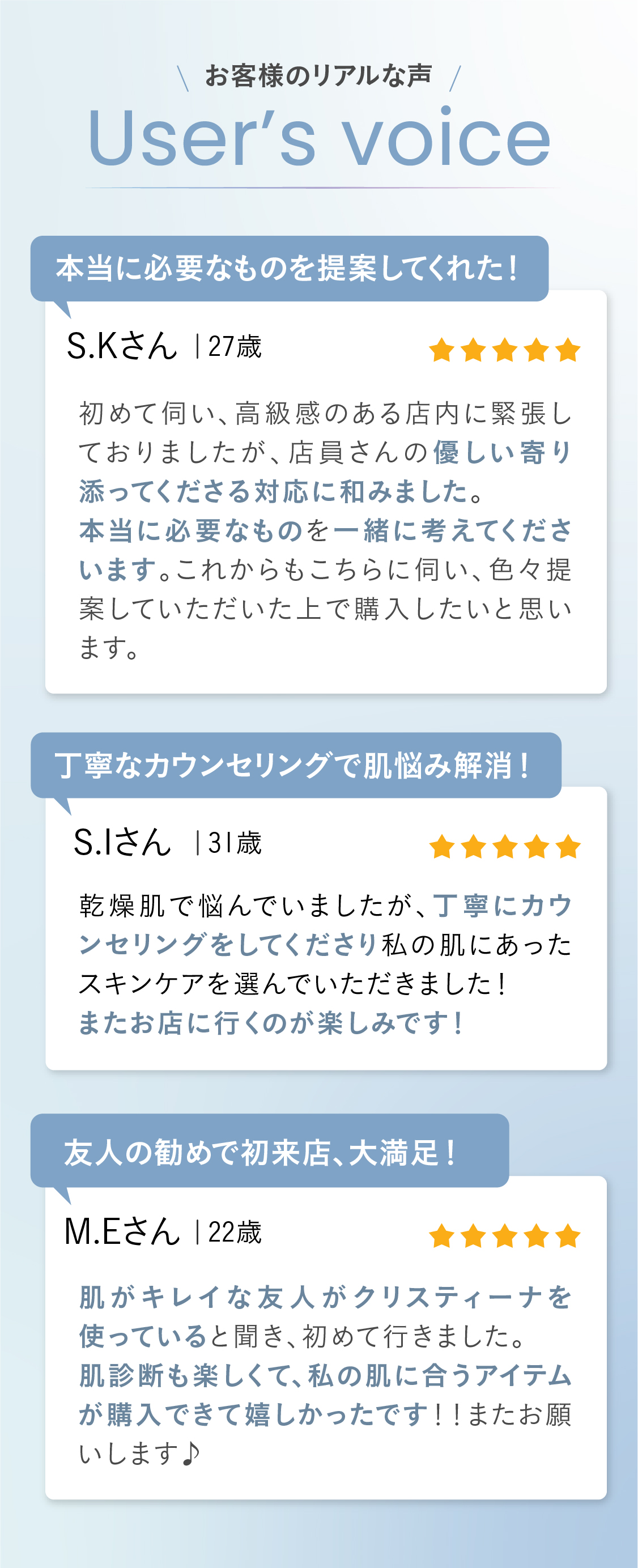 お客様のリアルな声が届いた user's voice  ①本当に必要なものを提案してくれた！初めて伺い、高級感のある店内に緊張しておりましたが、店員さんの優しい寄り添ってくださる対応に和みました。
本当に必要なものを一緒に考えてくださいます。これからもこちらに伺い、色々提案していただいた上で購入したいと思います。 ②丁寧なカウンセリングで肌悩み解消！乾燥肌で悩んでいましたが、丁寧にカウンセリングをしてくださり私の肌にあったスキンケアを選んでいただきました！
またお店に行くのが楽しみです！③友人の勧めで初来店、大満足！肌がキレイな友人がクリスティーナを使っていると聞き、初めて行きました。
肌診断も楽しくて、私の肌に合うアイテムが購入できて嬉しかったです！！またお願いします♪