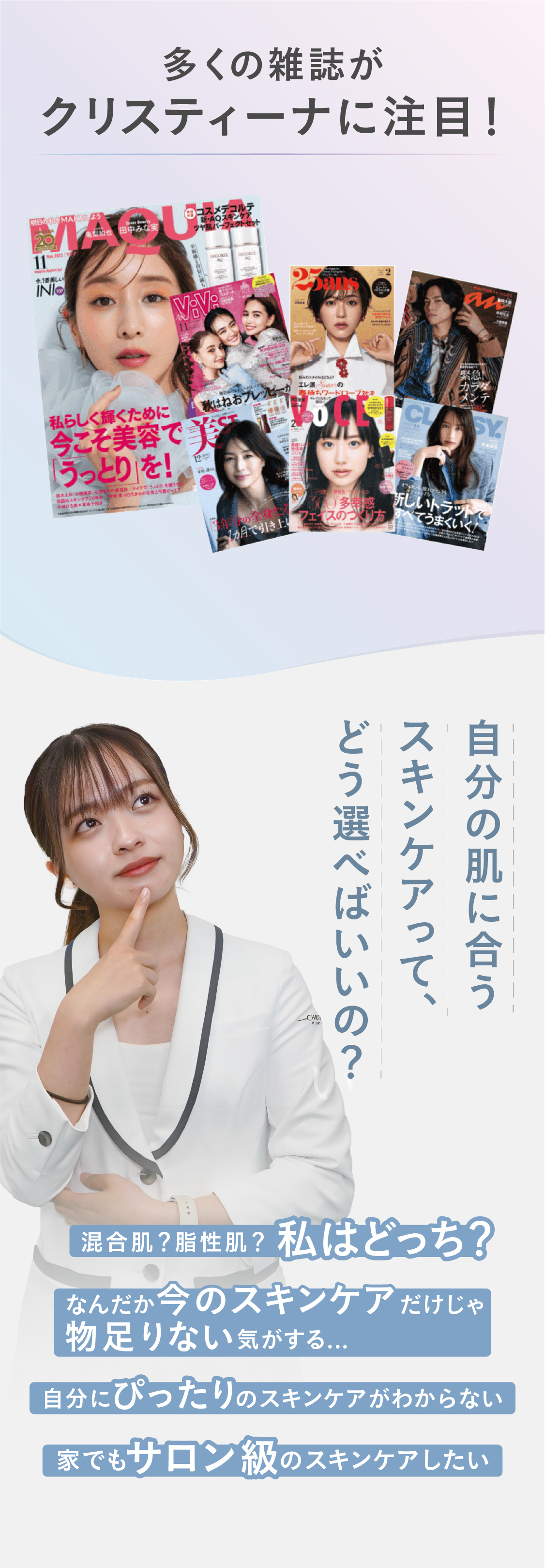多くの雑誌がクリスティーナに注目！　悩み：自分の肌に合うスキンケアって、どん選べばいいの？①混合肌？脂性肌？私はどっち？②なんだか今のスキンケアだけじゃ物足りない気がする③自分にぴったりのスキンケアがわからない④家でもサロン級のスキンケアしたい