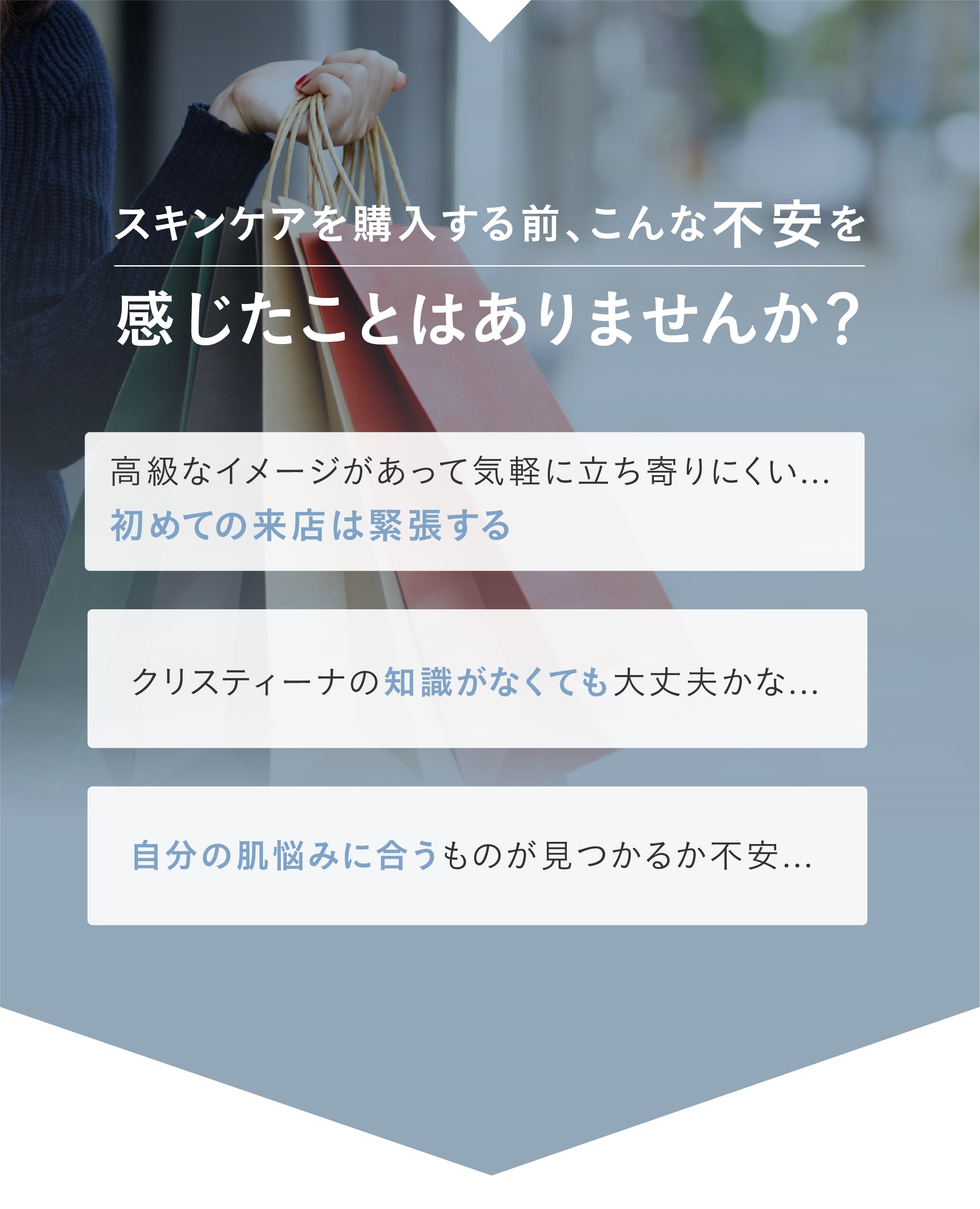 スキンケアを購入する前、こんな不安を感じたことはありませんか？①高級なイメージがあって、けがるに立ち寄りにくい。。。初めての来店は緊張する②クリスティーの知識はなくても大丈夫かな。。。？③自分の肌悩みに合うものが見つかるか不安。。。「初めてでも安心！」その”ちょっと不安”を、”来てみてよかった！”に変えます！①最高品質のスキンケア製品②丁寧で上質接客サービス③ご要望に応じた最適にアイテムをご提案→どんな肌悩みも、ぜひ私たちにお任せください！
